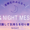 受験生のみんなへ DAY&NIGHT MESSAGE 〜夜は意識して気持ちを切り替えよう〜