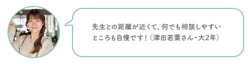 先生との距離が近くて、何でも相談しやすい ところも自慢です！（津田若葉さん・大2年）