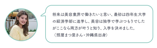 将来は美容業界で働きたいと思い、最初は四年生大学の経済学部に進学し、美容は独学で学ぶつもりでしたがここなら両方が叶うと知り、入学を決めました。（照屋まつ里さん・沖縄県出身）