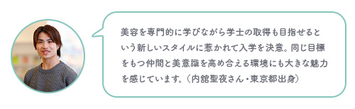 美容を専門的に学びながら学士の取得も目指せるという新しいスタイルに惹かれて入学を決意。同じ目標をもつ仲間と美意識を高め合える環境にも大きな魅力を感じています。（内舘聖夜さん・東京都出身）