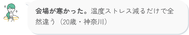 会場が寒かった。温度ストレス減るだけで全然違う（20歳・神奈川）