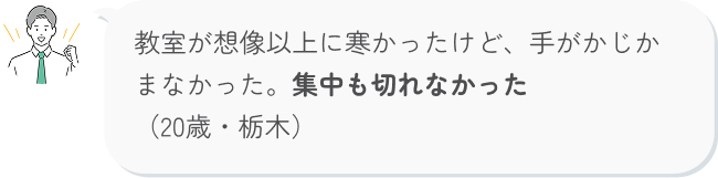 教室が想像以上に寒かったけど、手がかじかまなかった。集中も切れなかった （20歳・栃木）