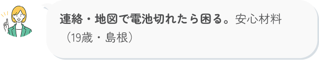 連絡・地図で電池切れたら困る。安心材料（19歳・島根）