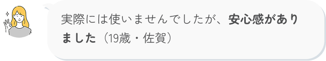 実際には使いませんでしたが、安心感がありました（19歳・佐賀）