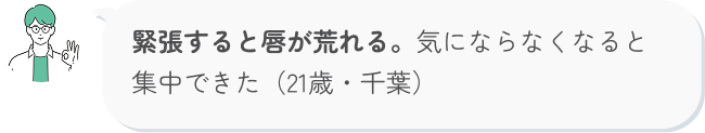 緊張すると唇が荒れる。気にならなくなると集中できた（21歳・千葉）