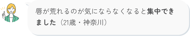 唇が荒れるのが気にならなくなると集中できました（21歳・神奈川）