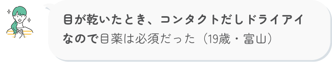 目が乾いたとき、コンタクトだしドライアイなので目薬は必須だった（19歳・富山）