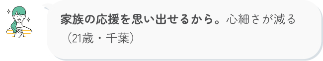 家族の応援を思い出せるから。心細さが減る（21歳・千葉）