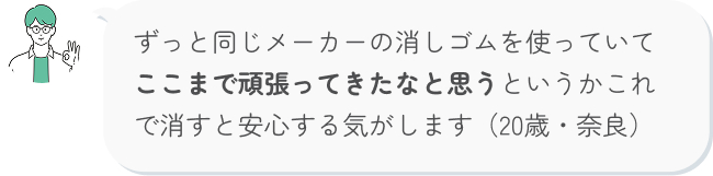 ずっと同じメーカーの消しゴムを使っていて ここまで頑張ってきたなと思うというかこれで消すと安心する気がします（20歳・奈良）