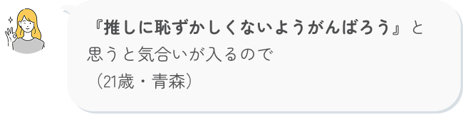 『推しに恥ずかしくないようがんばろう』と思うと気合いが入るので（21歳・青森）