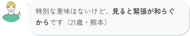 特別な意味はないけど、見ると緊張が和らぐからです（21歳・熊本）