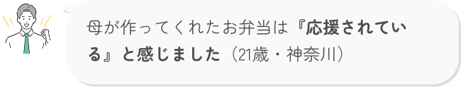 母が作ってくれたお弁当は『応援されている』と感じました（21歳・神奈川）