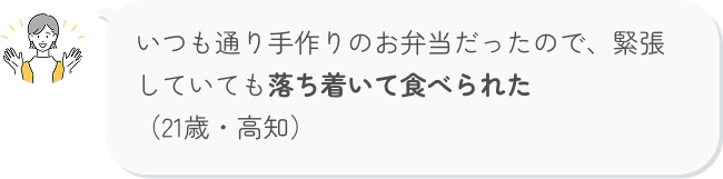 いつも通り手作りのお弁当だったので、緊張していても落ち着いて食べられた （21歳・高知）