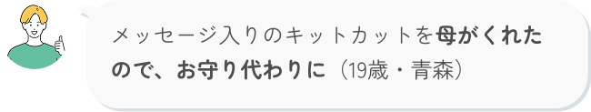 メッセージ入りのキットカットを母がくれたので、お守り代わりに（19歳・青森）