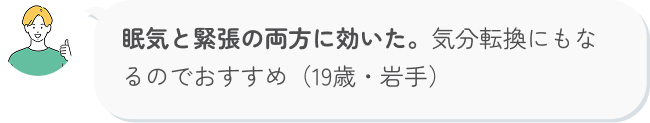 眠気と緊張の両方に効いた。気分転換にもなるのでおすすめ（19歳・岩手）