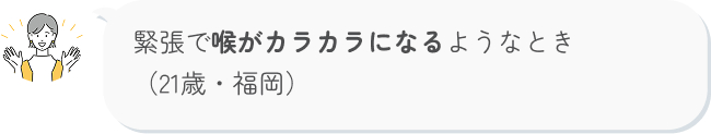 緊張で喉がカラカラになるようなとき （21歳・福岡）