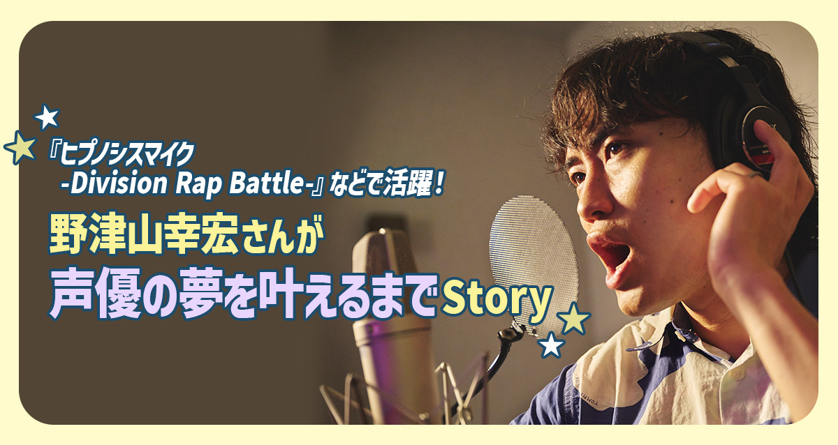 高2からでも遅くない！野津山幸宏さんが「声優」の夢をかなえるまでStory